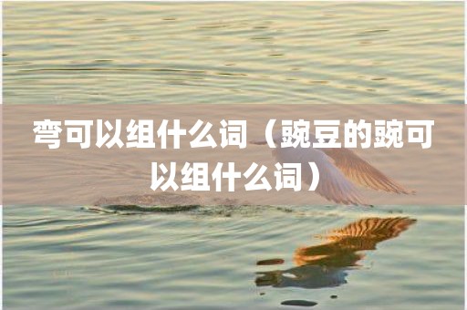 弯可以组什么词（豌豆的豌可以组什么词）