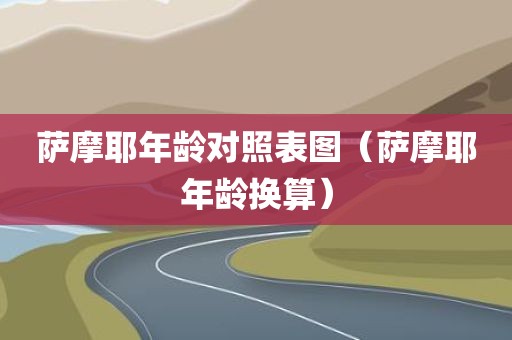 萨摩耶年龄对照表图（萨摩耶年龄换算）