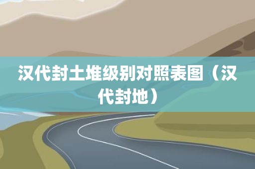 汉代封土堆级别对照表图（汉代封地）