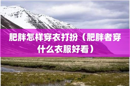 肥胖怎样穿衣打扮（肥胖者穿什么衣服好看）