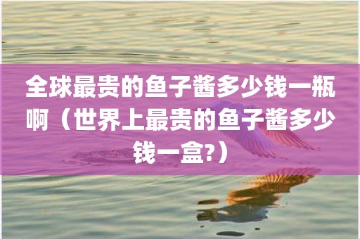 全球最贵的鱼子酱多少钱一瓶啊(世界上最贵的鱼子酱多少钱一盒?)