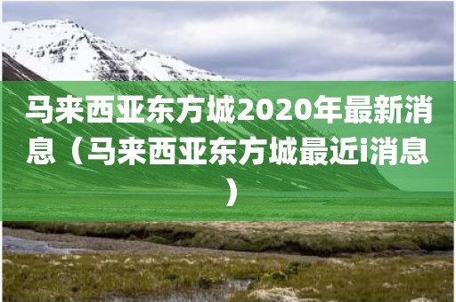 马来西亚东方城2020年最新消息(马来西亚东方城最近i消息)