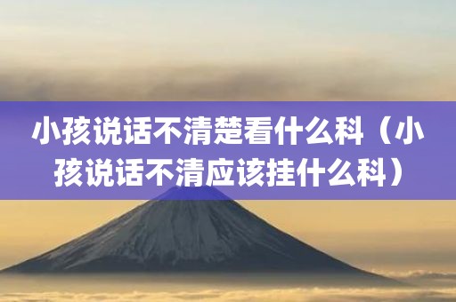 小孩说话不清楚看什么科（小孩说话不清应该挂什么科）