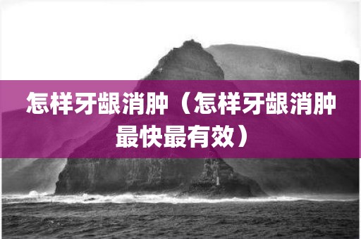 怎样牙龈消肿（怎样牙龈消肿最快最有效）