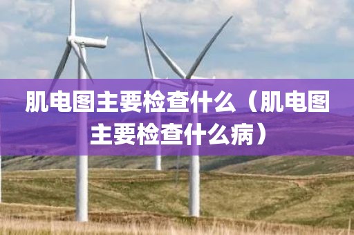 肌电图主要检查什么（肌电图主要检查什么病）