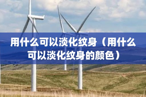 用什么可以淡化纹身（用什么可以淡化纹身的颜色）