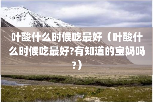 叶酸什么时候吃最好（叶酸什么时候吃最好?有知道的宝妈吗?）