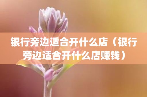 银行旁边适合开什么店（银行旁边适合开什么店赚钱）