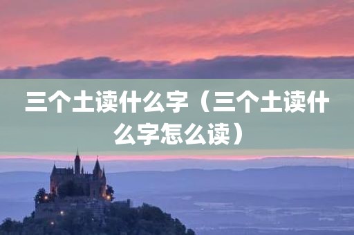 三个土读什么字（三个土读什么字怎么读）