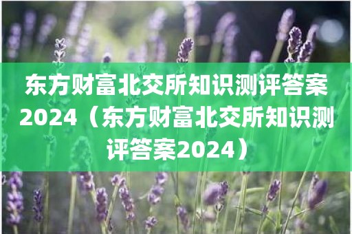 东方财富北交所知识测评答案2024（东方财富北交所知识测评答案2024）