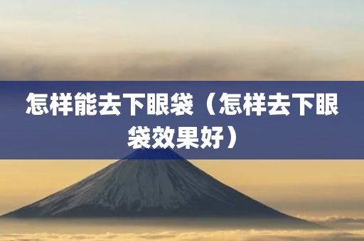 怎样能去下眼袋(怎样去下眼袋效果好) 怎样能去下眼袋(怎样去下眼袋效果好)