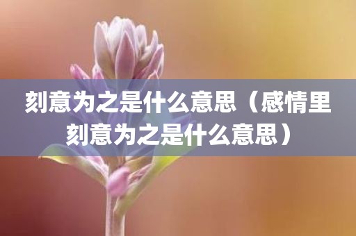 刻意为之是什么意思（感情里刻意为之是什么意思）