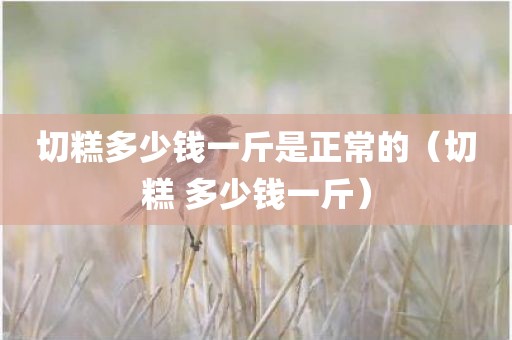 切糕多少钱一斤是正常的（切糕 多少钱一斤）