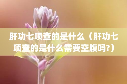 肝功七项查的是什么（肝功七项查的是什么需要空腹吗?）