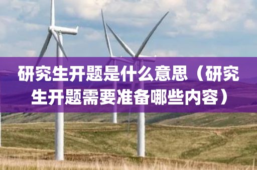 研究生开题是什么意思（研究生开题需要准备哪些内容）