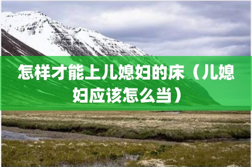 怎样才能上儿媳妇的床（儿媳妇应该怎么当）