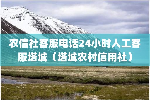 农信社客服电话24小时人工客服塔城（塔城农村信用社）