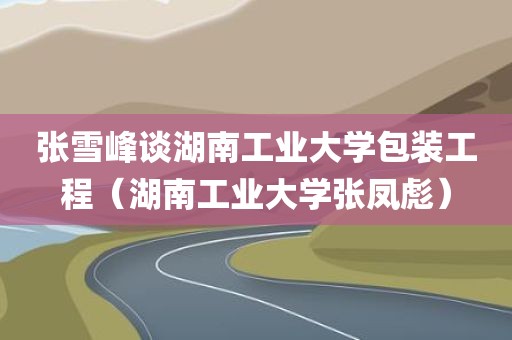 张雪峰谈湖南工业大学包装工程（湖南工业大学张凤彪）