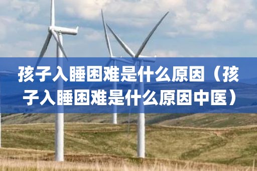 孩子入睡困难是什么原因（孩子入睡困难是什么原因中医）