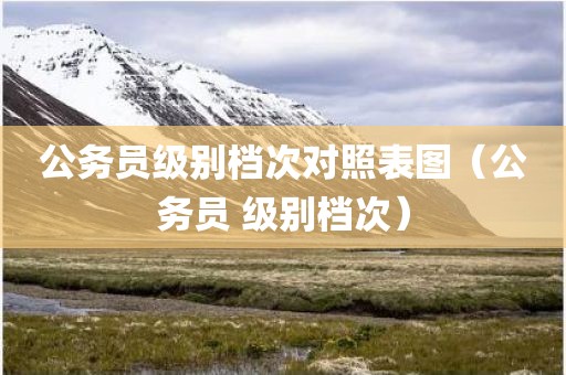 公务员级别档次对照表图（公务员 级别档次）