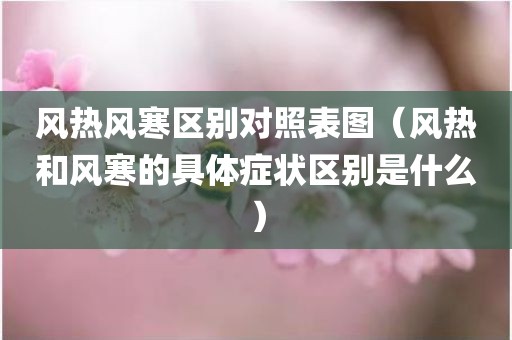 风热风寒区别对照表图（风热和风寒的具体症状区别是什么）