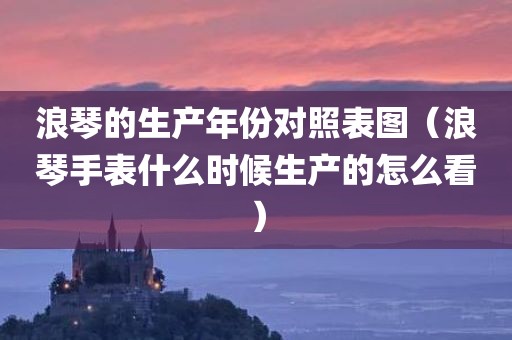 浪琴的生产年份对照表图（浪琴手表什么时候生产的怎么看）