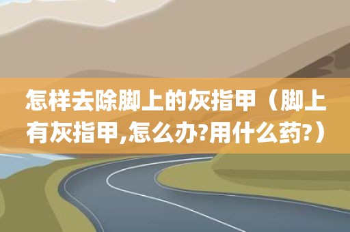 怎样去除脚上的灰指甲（脚上有灰指甲,怎么办?用什么药?）