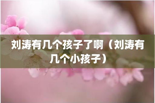 刘涛有几个孩子了啊（刘涛有几个小孩子）