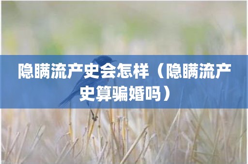 隐瞒流产史会怎样（隐瞒流产史算骗婚吗）