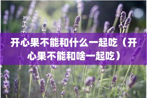 开心果不能和什么一起吃（开心果不能和啥一起吃）