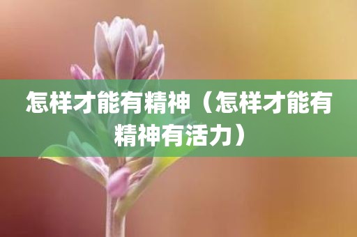 怎样才能有精神（怎样才能有精神有活力）