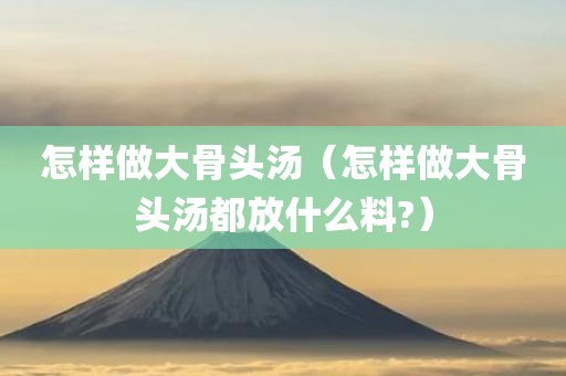 怎样做大骨头汤（怎样做大骨头汤都放什么料?）