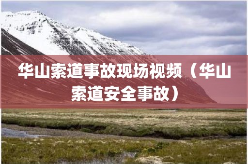 华山索道事故现场视频（华山索道安全事故）