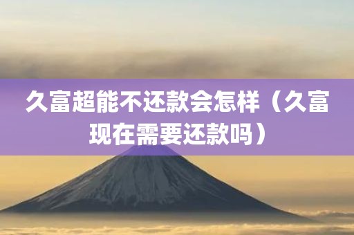久富超能不还款会怎样（久富现在需要还款吗）