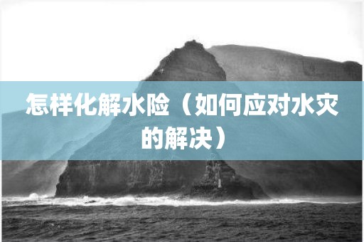 怎样化解水险（如何应对水灾的解决）