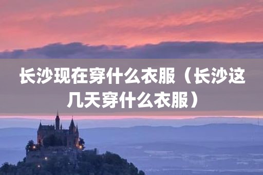 长沙现在穿什么衣服（长沙这几天穿什么衣服）