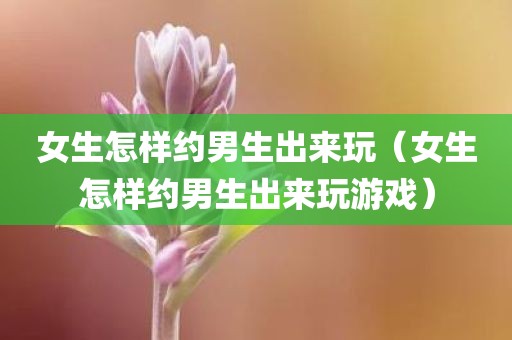女生怎样约男生出来玩（女生怎样约男生出来玩游戏）
