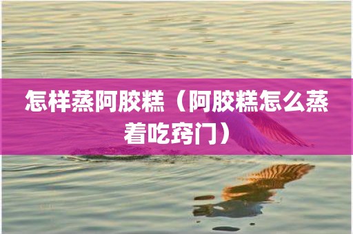 怎样蒸阿胶糕（阿胶糕怎么蒸着吃窍门）