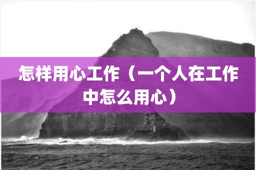 怎样用心工作（一个人在工作中怎么用心）