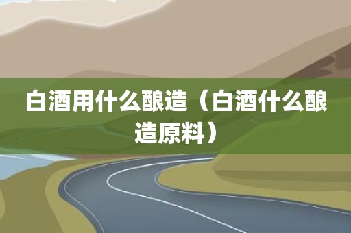 白酒用什么酿造（白酒什么酿造原料）