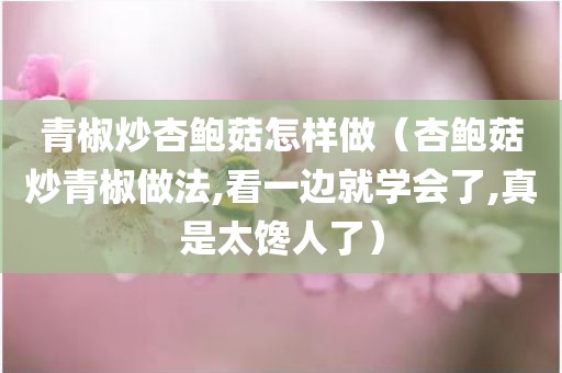 青椒炒杏鲍菇怎样做（杏鲍菇炒青椒做法,看一边就学会了,真是太馋人了）