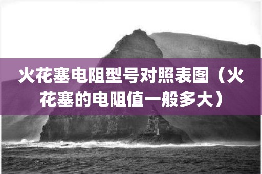 火花塞电阻型号对照表图（火花塞的电阻值一般多大）