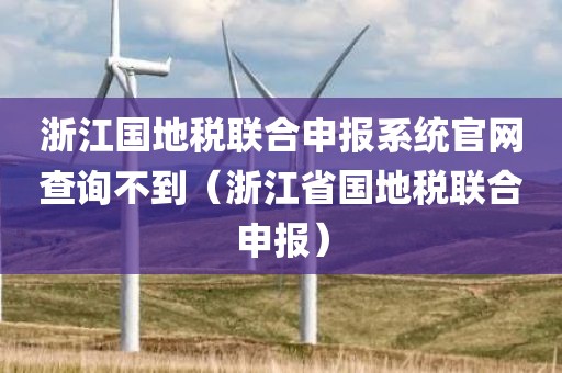 浙江国地税联合申报系统官网查询不到（浙江省国地税联合申报）