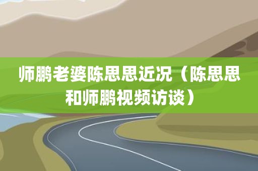 师鹏老婆陈思思近况（陈思思和师鹏视频访谈）