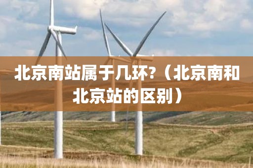 北京南站属于几环?（北京南和北京站的区别）