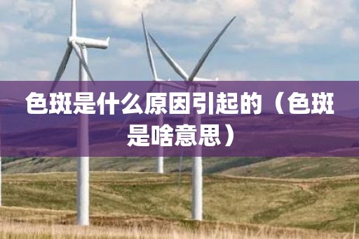 色斑是什么原因引起的（色斑是啥意思）