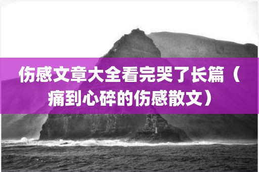 伤感文章大全看完哭了长篇（痛到心碎的伤感散文）
