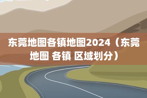 东莞地图各镇地图2024（东莞地图 各镇 区域划分）