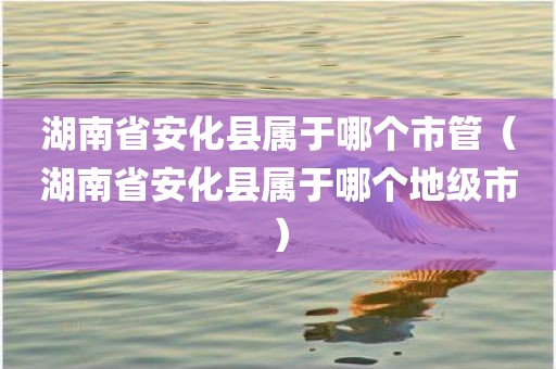 湖南省安化县属于哪个市管（湖南省安化县属于哪个地级市）