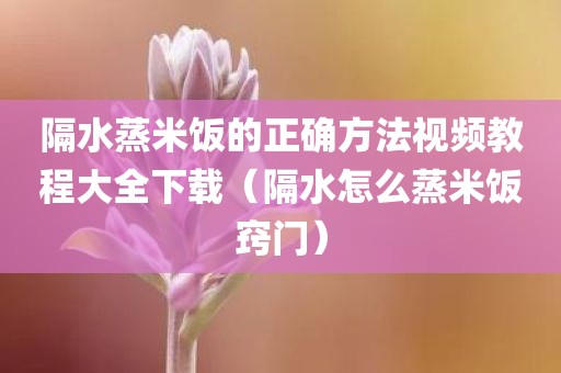 隔水蒸米饭的正确方法视频教程大全下载（隔水怎么蒸米饭窍门）